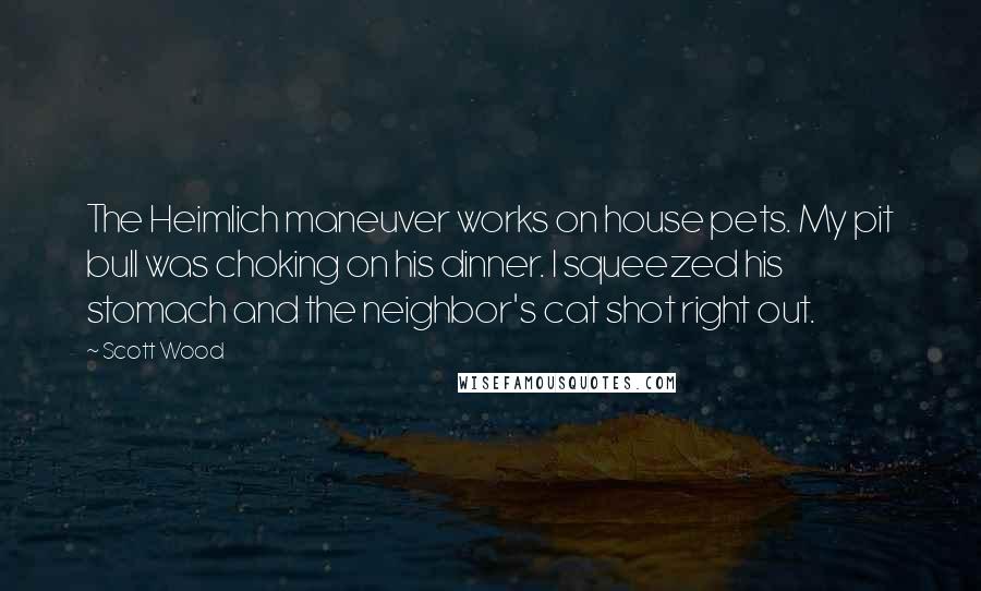 Scott Wood Quotes: The Heimlich maneuver works on house pets. My pit bull was choking on his dinner. I squeezed his stomach and the neighbor's cat shot right out.