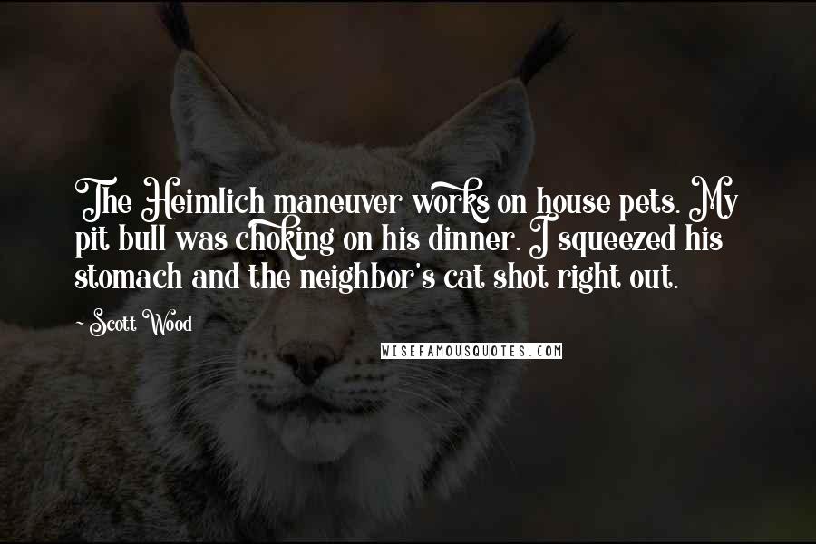 Scott Wood Quotes: The Heimlich maneuver works on house pets. My pit bull was choking on his dinner. I squeezed his stomach and the neighbor's cat shot right out.