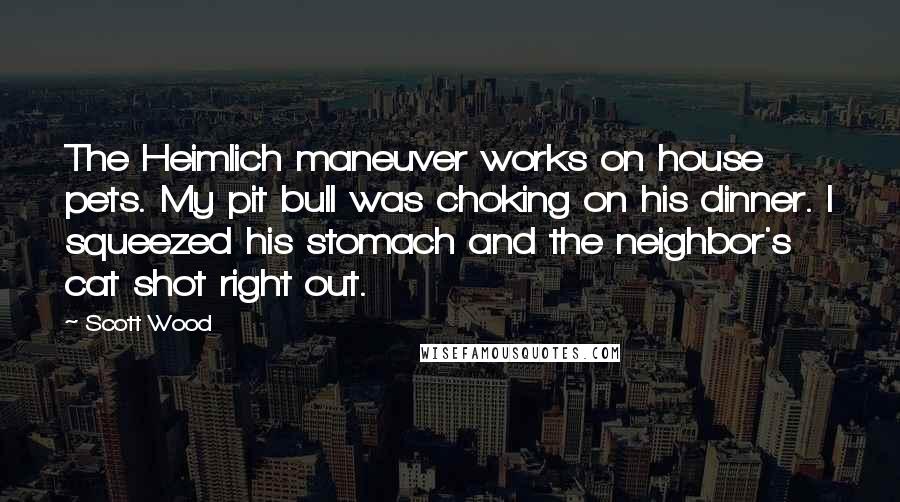 Scott Wood Quotes: The Heimlich maneuver works on house pets. My pit bull was choking on his dinner. I squeezed his stomach and the neighbor's cat shot right out.