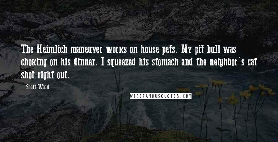 Scott Wood Quotes: The Heimlich maneuver works on house pets. My pit bull was choking on his dinner. I squeezed his stomach and the neighbor's cat shot right out.