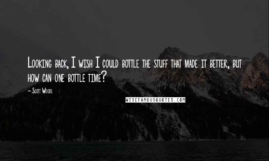 Scott Woods Quotes: Looking back, I wish I could bottle the stuff that made it better, but how can one bottle time?