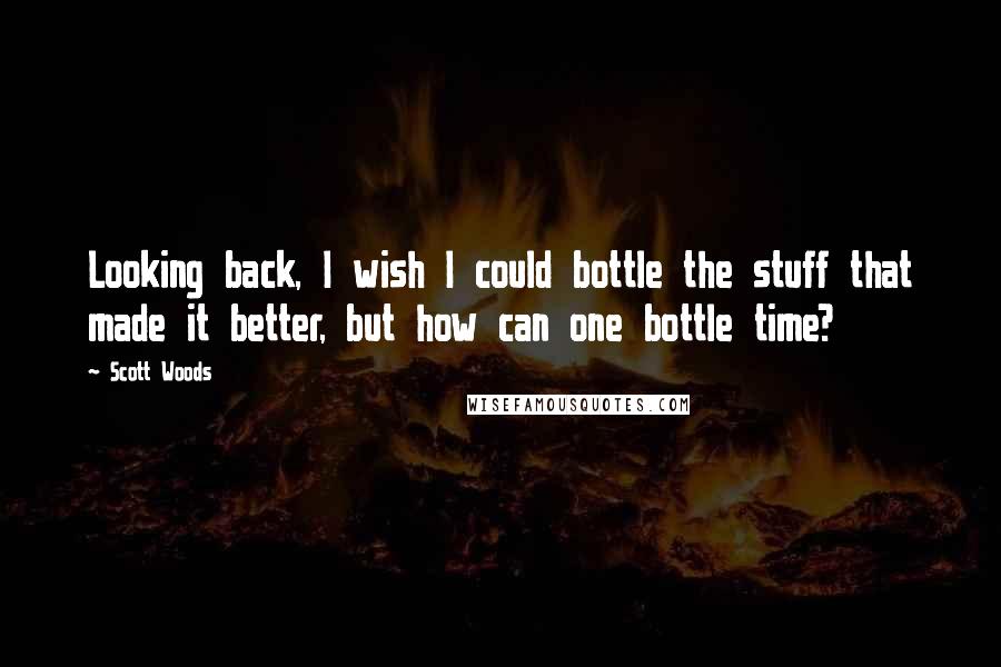 Scott Woods Quotes: Looking back, I wish I could bottle the stuff that made it better, but how can one bottle time?