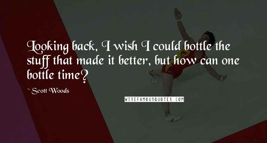 Scott Woods Quotes: Looking back, I wish I could bottle the stuff that made it better, but how can one bottle time?