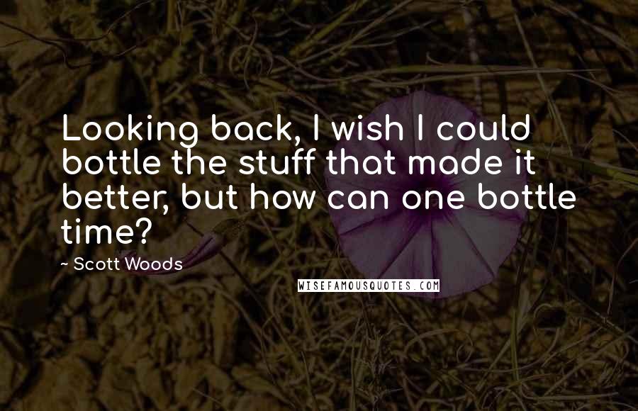 Scott Woods Quotes: Looking back, I wish I could bottle the stuff that made it better, but how can one bottle time?