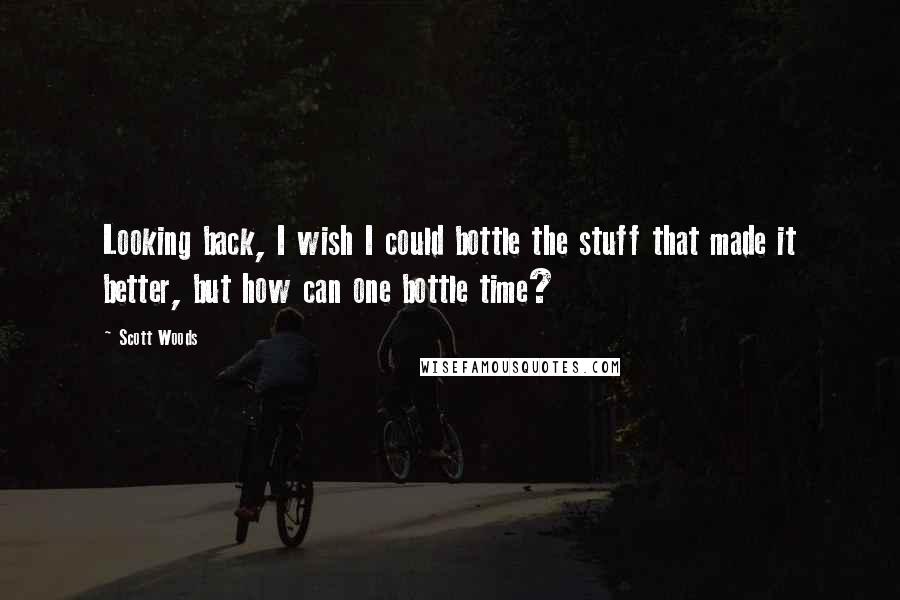 Scott Woods Quotes: Looking back, I wish I could bottle the stuff that made it better, but how can one bottle time?