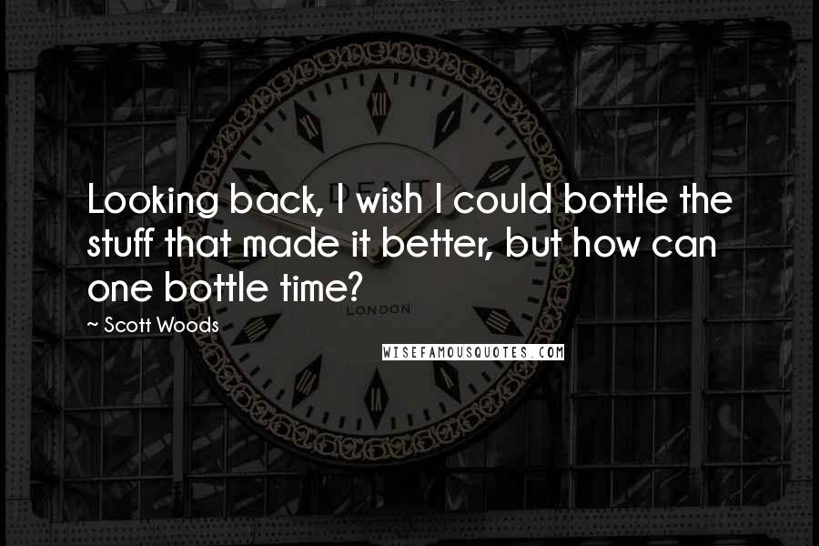 Scott Woods Quotes: Looking back, I wish I could bottle the stuff that made it better, but how can one bottle time?