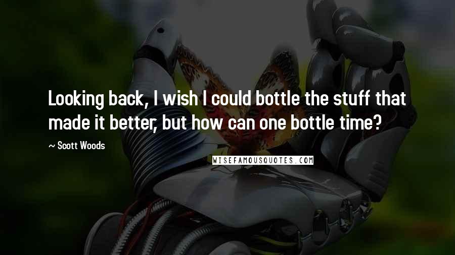 Scott Woods Quotes: Looking back, I wish I could bottle the stuff that made it better, but how can one bottle time?