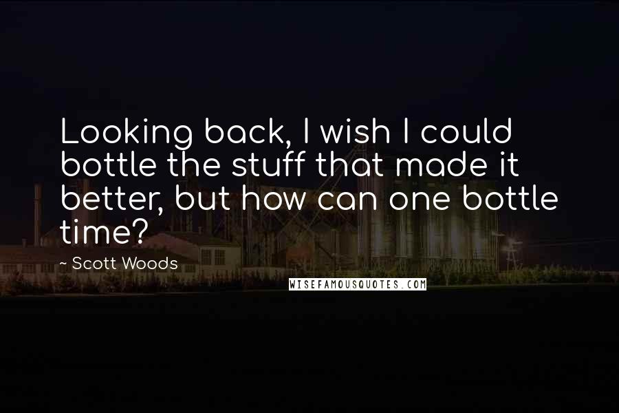 Scott Woods Quotes: Looking back, I wish I could bottle the stuff that made it better, but how can one bottle time?