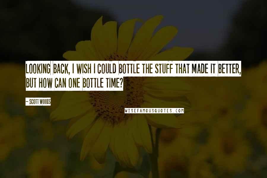 Scott Woods Quotes: Looking back, I wish I could bottle the stuff that made it better, but how can one bottle time?