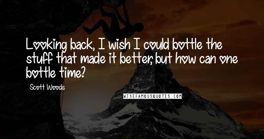 Scott Woods Quotes: Looking back, I wish I could bottle the stuff that made it better, but how can one bottle time?