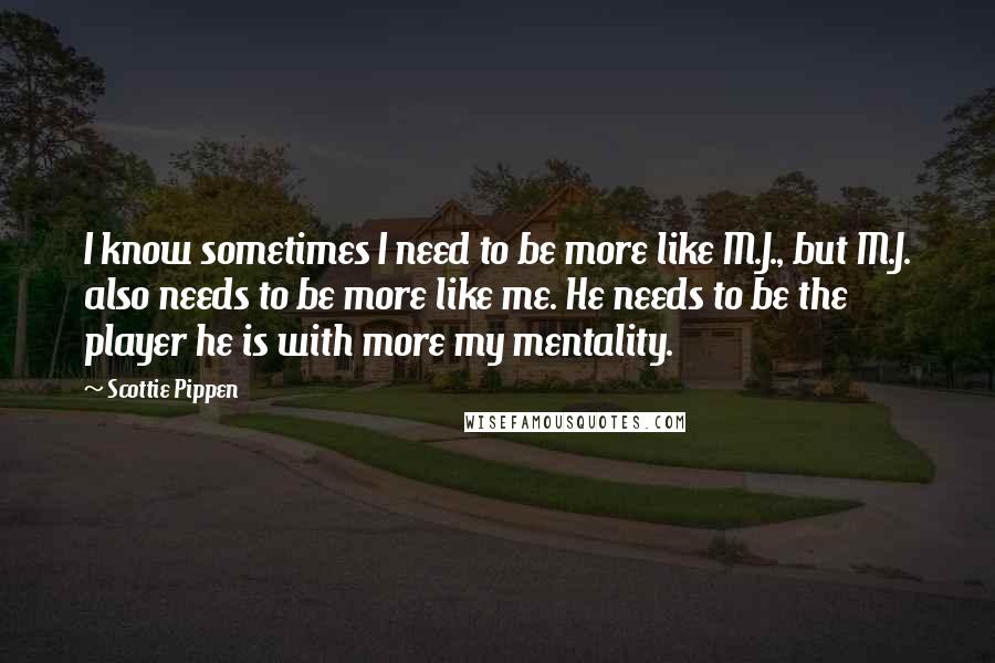 Scottie Pippen Quotes: I know sometimes I need to be more like M.J., but M.J. also needs to be more like me. He needs to be the player he is with more my mentality.