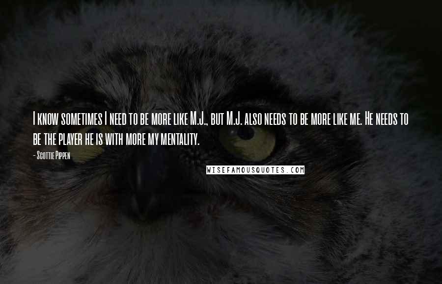 Scottie Pippen Quotes: I know sometimes I need to be more like M.J., but M.J. also needs to be more like me. He needs to be the player he is with more my mentality.