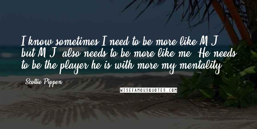 Scottie Pippen Quotes: I know sometimes I need to be more like M.J., but M.J. also needs to be more like me. He needs to be the player he is with more my mentality.