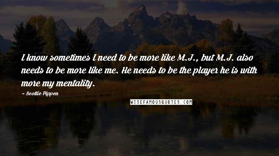 Scottie Pippen Quotes: I know sometimes I need to be more like M.J., but M.J. also needs to be more like me. He needs to be the player he is with more my mentality.