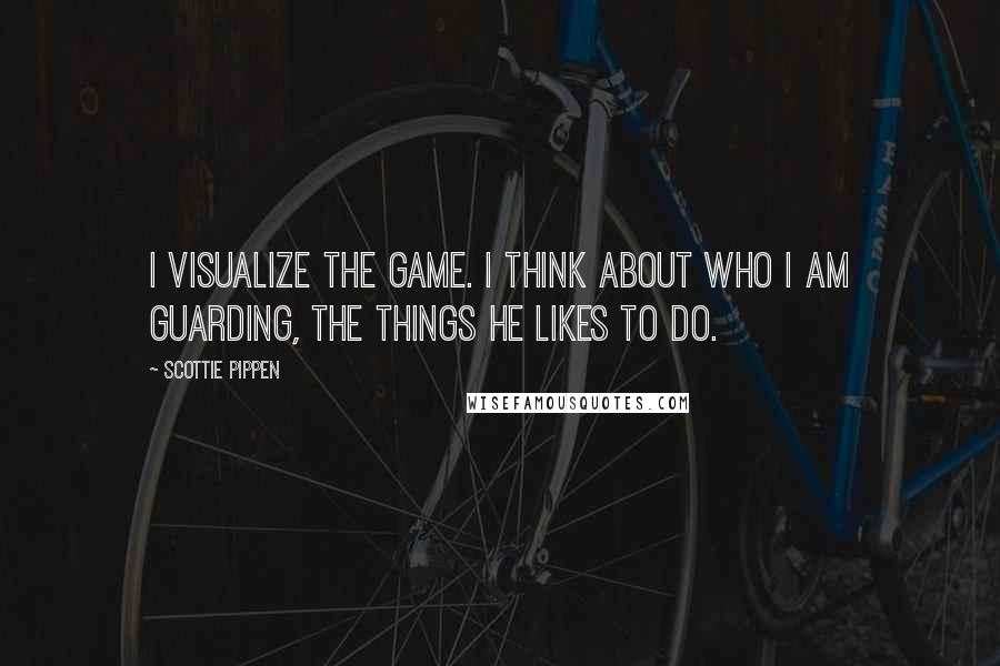 Scottie Pippen Quotes: I visualize the game. I think about who I am guarding, the things he likes to do.