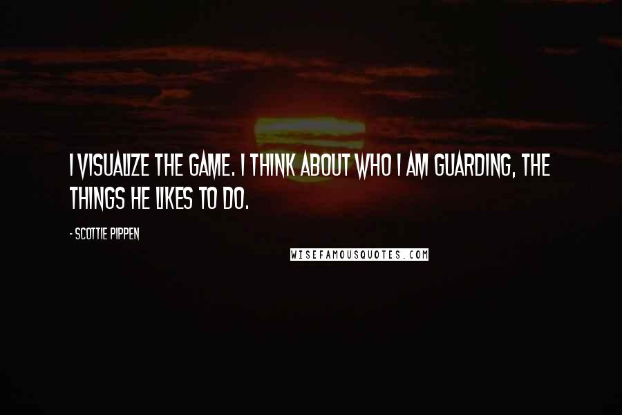 Scottie Pippen Quotes: I visualize the game. I think about who I am guarding, the things he likes to do.