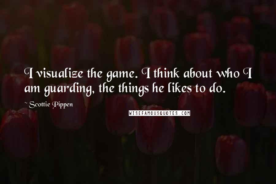 Scottie Pippen Quotes: I visualize the game. I think about who I am guarding, the things he likes to do.