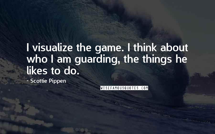 Scottie Pippen Quotes: I visualize the game. I think about who I am guarding, the things he likes to do.