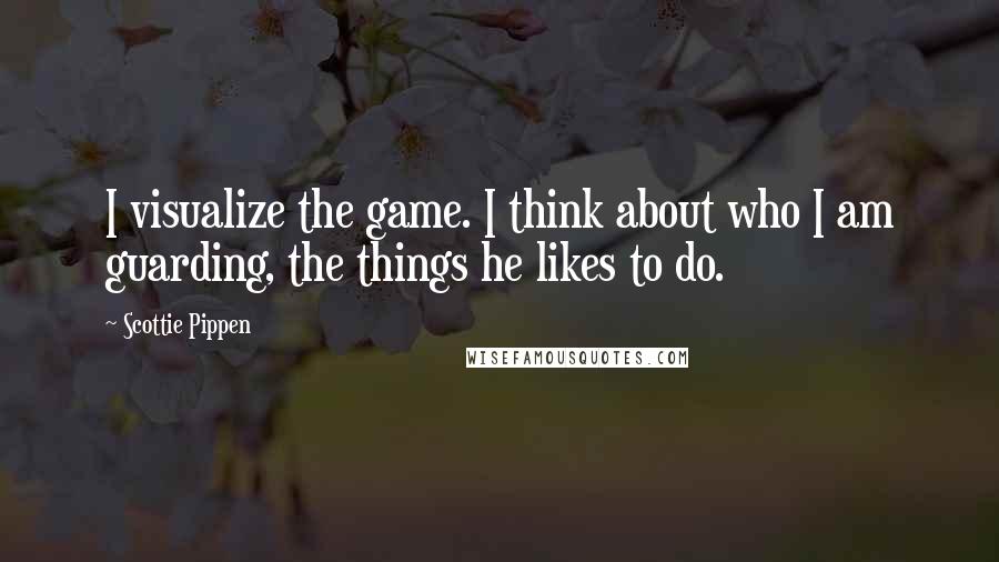 Scottie Pippen Quotes: I visualize the game. I think about who I am guarding, the things he likes to do.