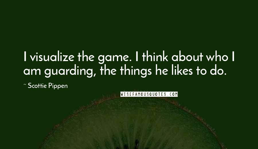 Scottie Pippen Quotes: I visualize the game. I think about who I am guarding, the things he likes to do.