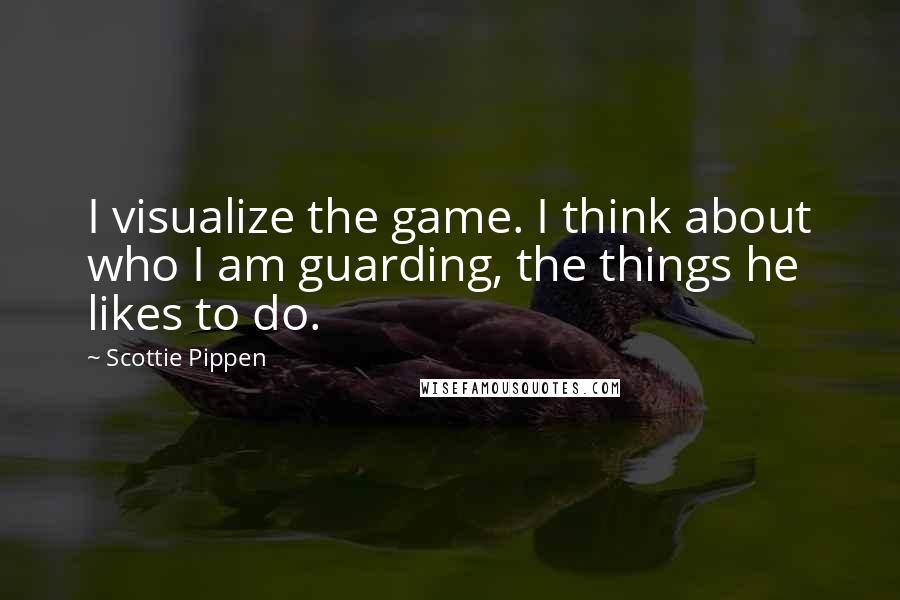 Scottie Pippen Quotes: I visualize the game. I think about who I am guarding, the things he likes to do.