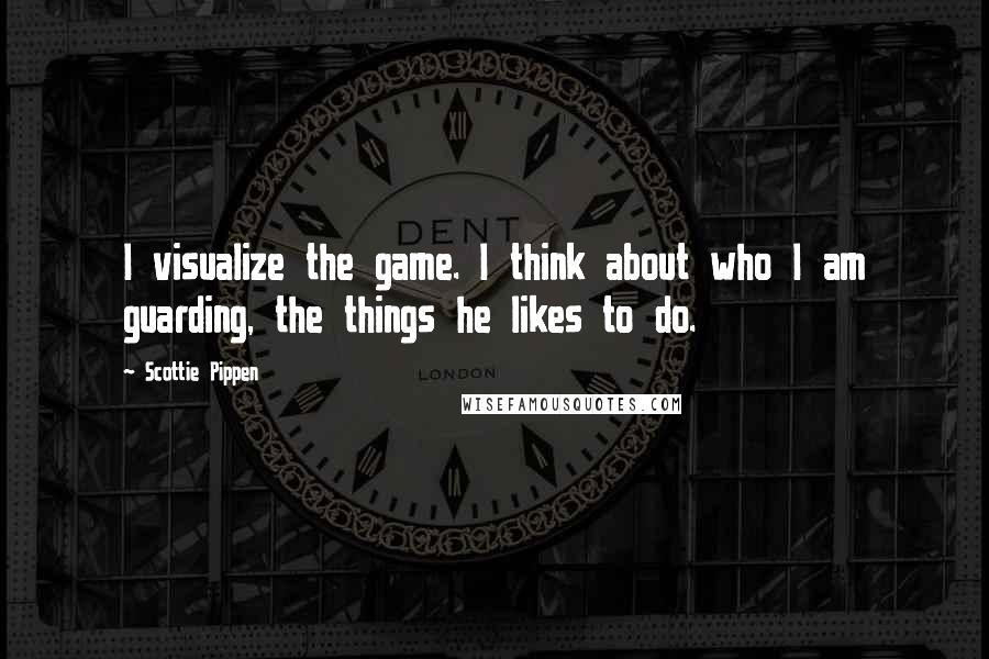 Scottie Pippen Quotes: I visualize the game. I think about who I am guarding, the things he likes to do.