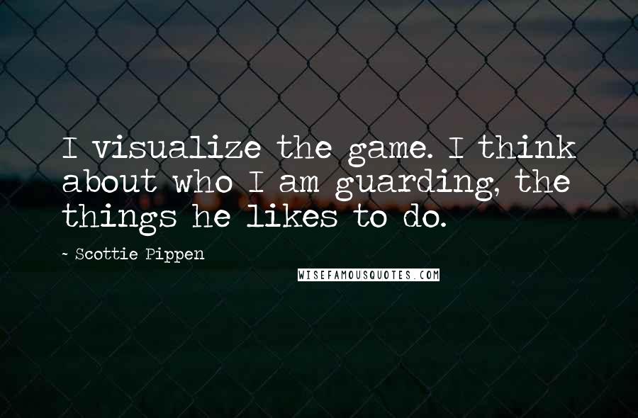 Scottie Pippen Quotes: I visualize the game. I think about who I am guarding, the things he likes to do.