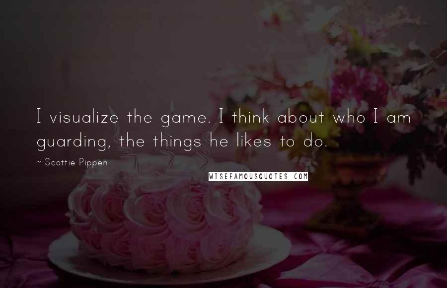 Scottie Pippen Quotes: I visualize the game. I think about who I am guarding, the things he likes to do.