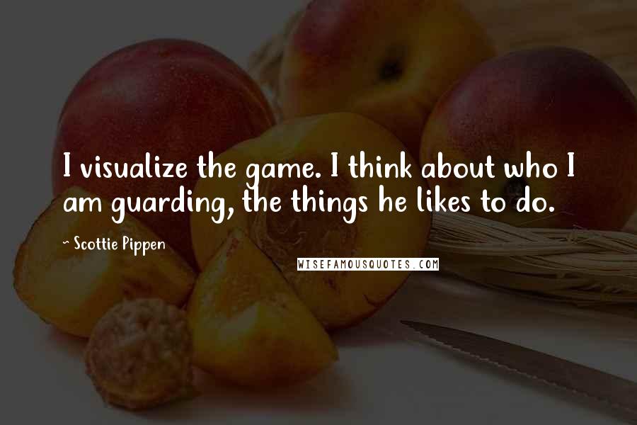 Scottie Pippen Quotes: I visualize the game. I think about who I am guarding, the things he likes to do.