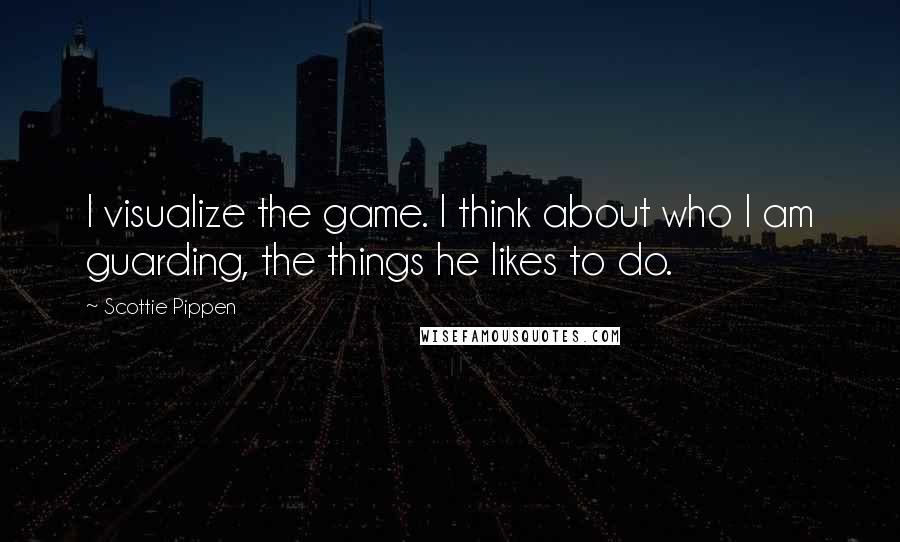 Scottie Pippen Quotes: I visualize the game. I think about who I am guarding, the things he likes to do.