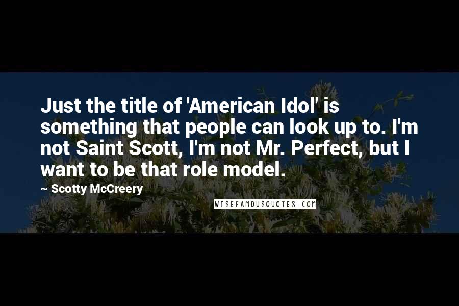 Scotty McCreery Quotes: Just the title of 'American Idol' is something that people can look up to. I'm not Saint Scott, I'm not Mr. Perfect, but I want to be that role model.