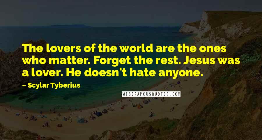 Scylar Tyberius Quotes: The lovers of the world are the ones who matter. Forget the rest. Jesus was a lover. He doesn't hate anyone.