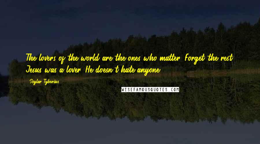 Scylar Tyberius Quotes: The lovers of the world are the ones who matter. Forget the rest. Jesus was a lover. He doesn't hate anyone.