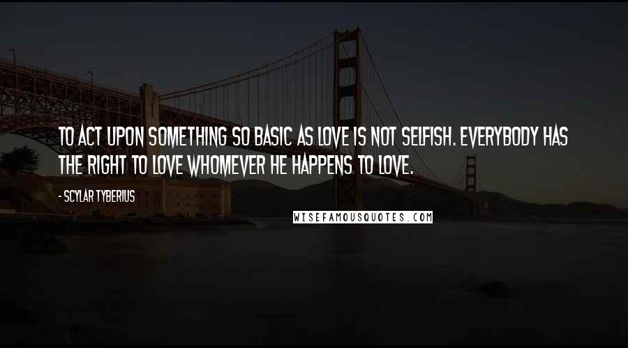 Scylar Tyberius Quotes: To act upon something so basic as love is not selfish. Everybody has the right to love whomever he happens to love.