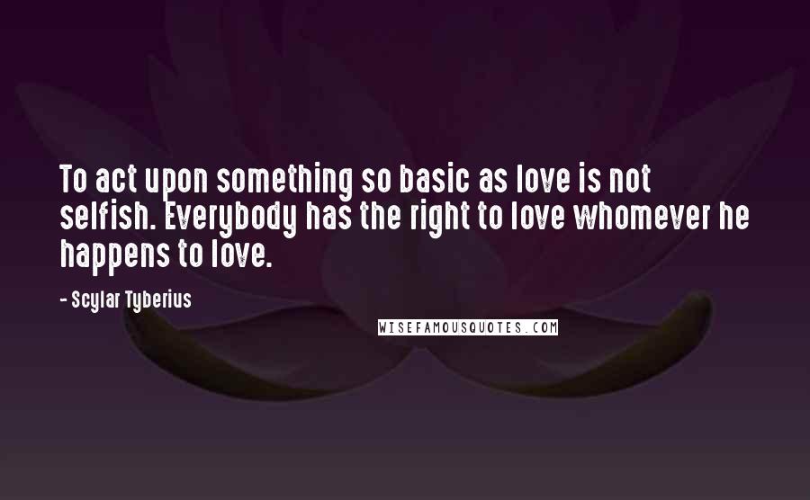 Scylar Tyberius Quotes: To act upon something so basic as love is not selfish. Everybody has the right to love whomever he happens to love.