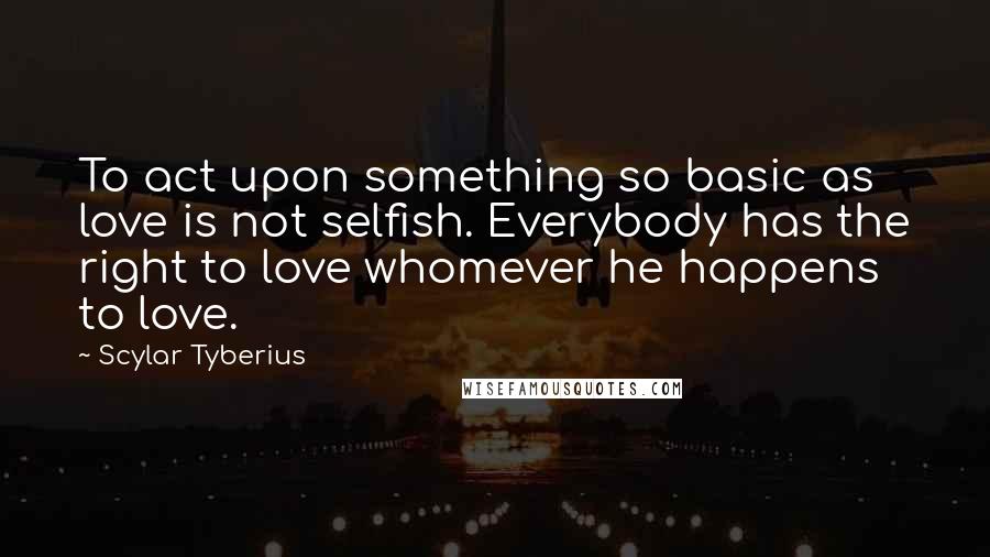 Scylar Tyberius Quotes: To act upon something so basic as love is not selfish. Everybody has the right to love whomever he happens to love.