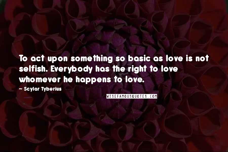 Scylar Tyberius Quotes: To act upon something so basic as love is not selfish. Everybody has the right to love whomever he happens to love.
