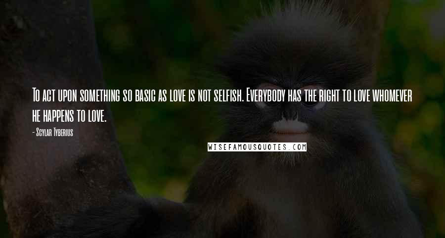 Scylar Tyberius Quotes: To act upon something so basic as love is not selfish. Everybody has the right to love whomever he happens to love.