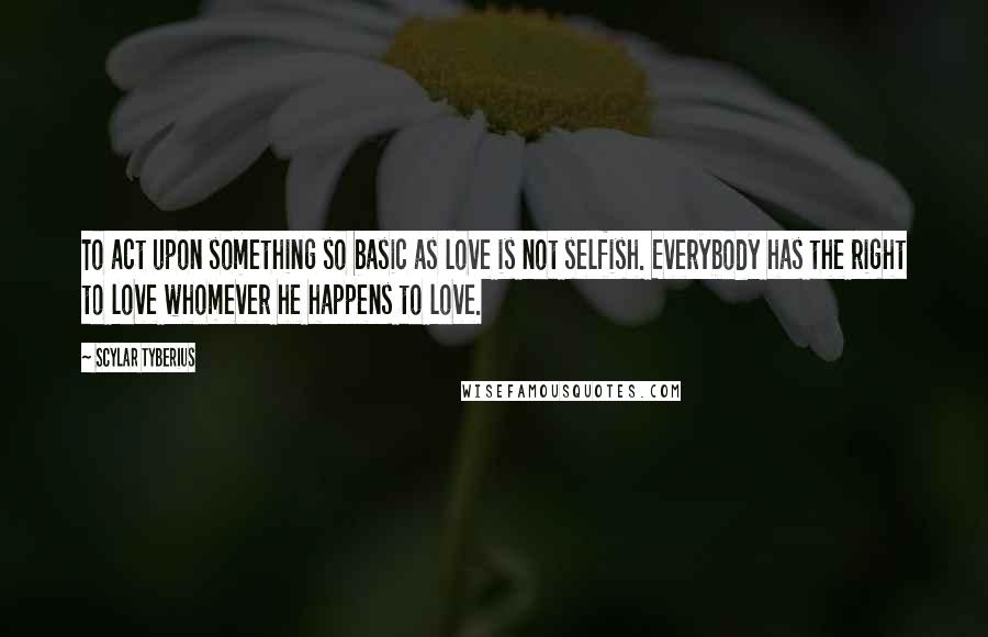 Scylar Tyberius Quotes: To act upon something so basic as love is not selfish. Everybody has the right to love whomever he happens to love.