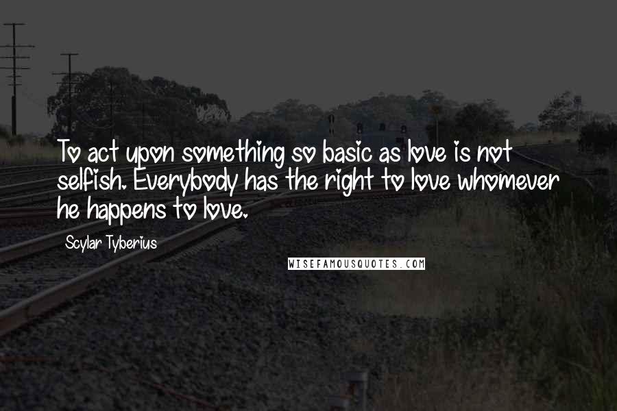 Scylar Tyberius Quotes: To act upon something so basic as love is not selfish. Everybody has the right to love whomever he happens to love.