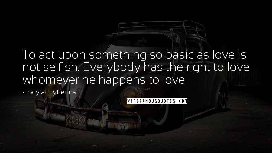 Scylar Tyberius Quotes: To act upon something so basic as love is not selfish. Everybody has the right to love whomever he happens to love.