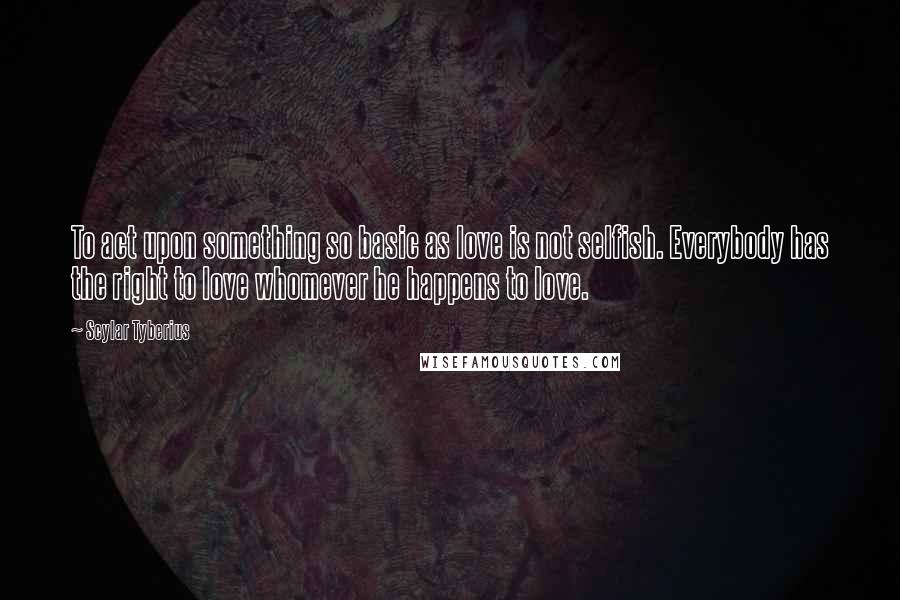 Scylar Tyberius Quotes: To act upon something so basic as love is not selfish. Everybody has the right to love whomever he happens to love.