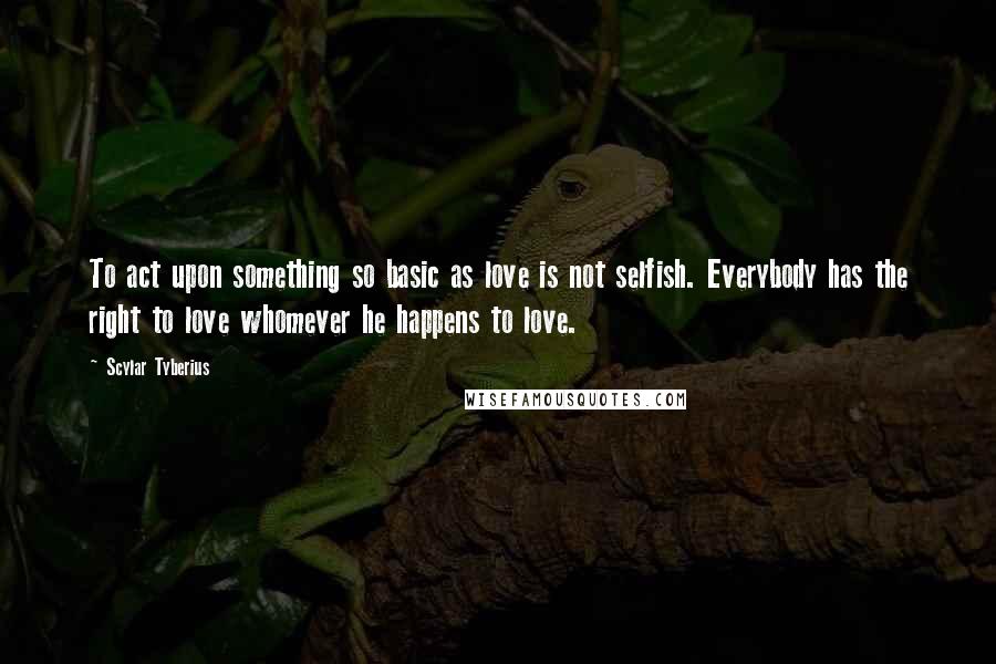 Scylar Tyberius Quotes: To act upon something so basic as love is not selfish. Everybody has the right to love whomever he happens to love.