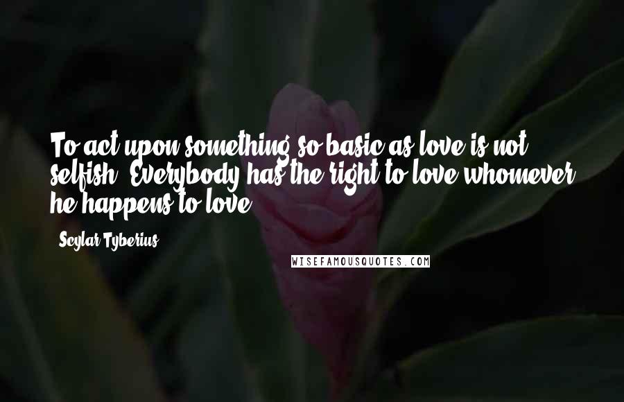 Scylar Tyberius Quotes: To act upon something so basic as love is not selfish. Everybody has the right to love whomever he happens to love.