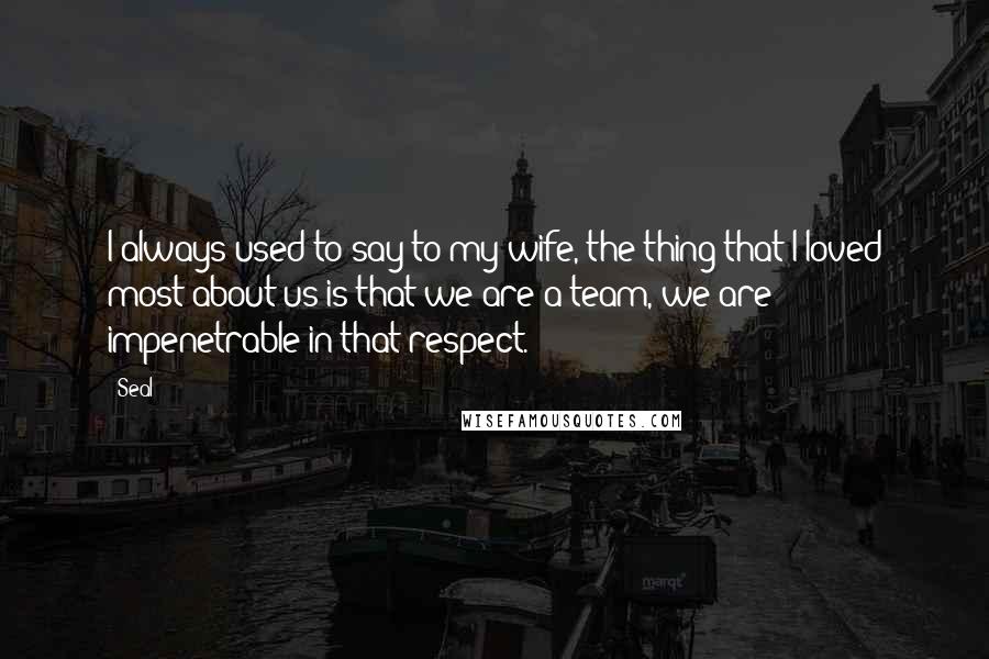 Seal Quotes: I always used to say to my wife, the thing that I loved most about us is that we are a team, we are impenetrable in that respect.