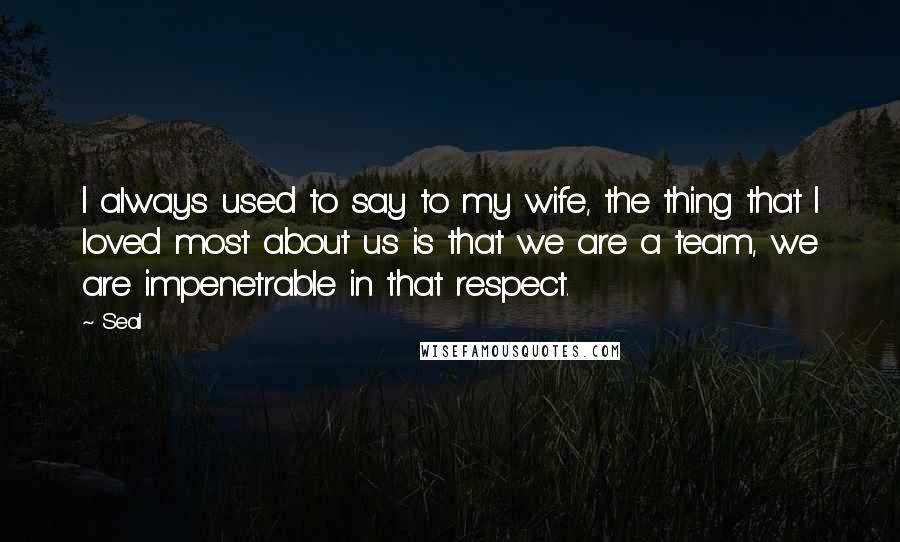 Seal Quotes: I always used to say to my wife, the thing that I loved most about us is that we are a team, we are impenetrable in that respect.