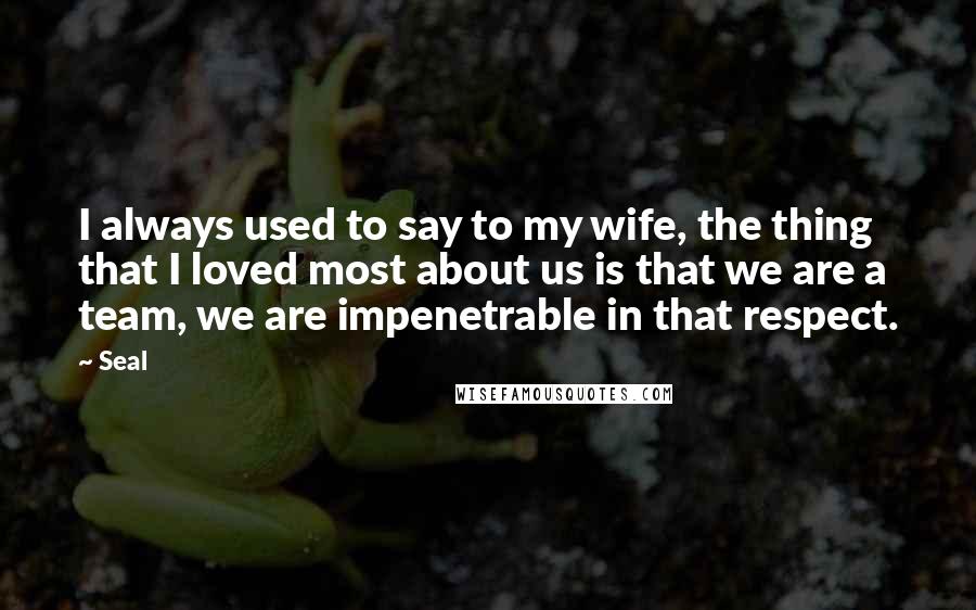 Seal Quotes: I always used to say to my wife, the thing that I loved most about us is that we are a team, we are impenetrable in that respect.