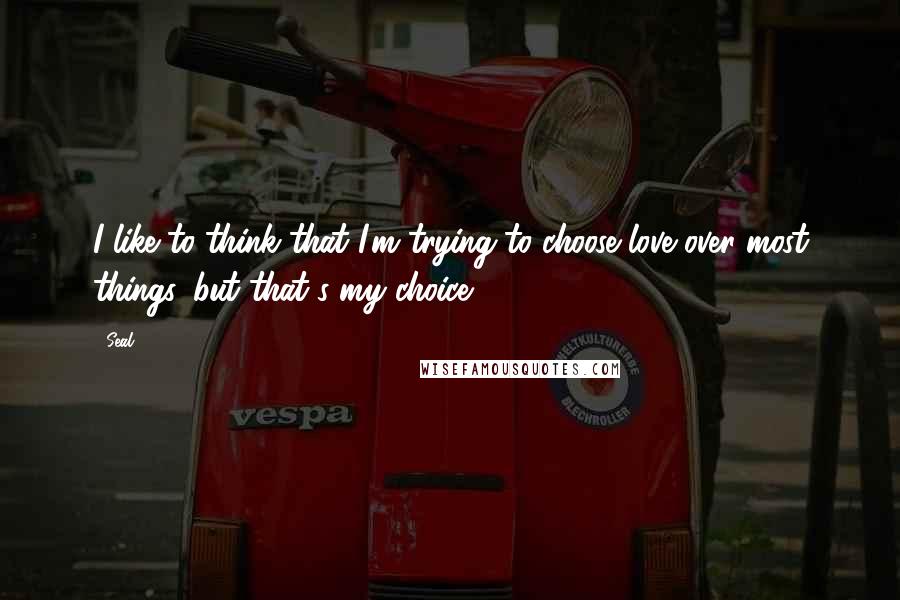 Seal Quotes: I like to think that I'm trying to choose love over most things, but that's my choice.