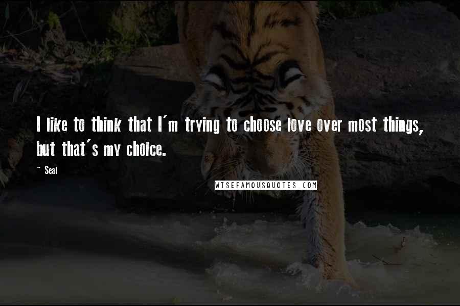 Seal Quotes: I like to think that I'm trying to choose love over most things, but that's my choice.