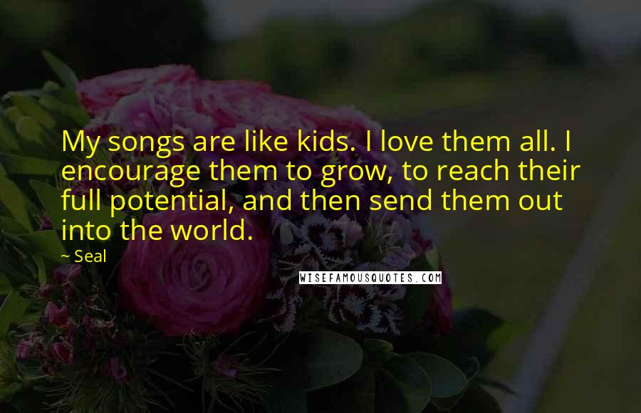 Seal Quotes: My songs are like kids. I love them all. I encourage them to grow, to reach their full potential, and then send them out into the world.
